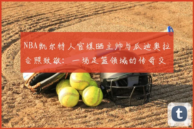NBA凯尔特人官媒晒主帅与瓜迪奥拉合照致敬：一场足篮领域的传奇交心，为何触动万千球迷？