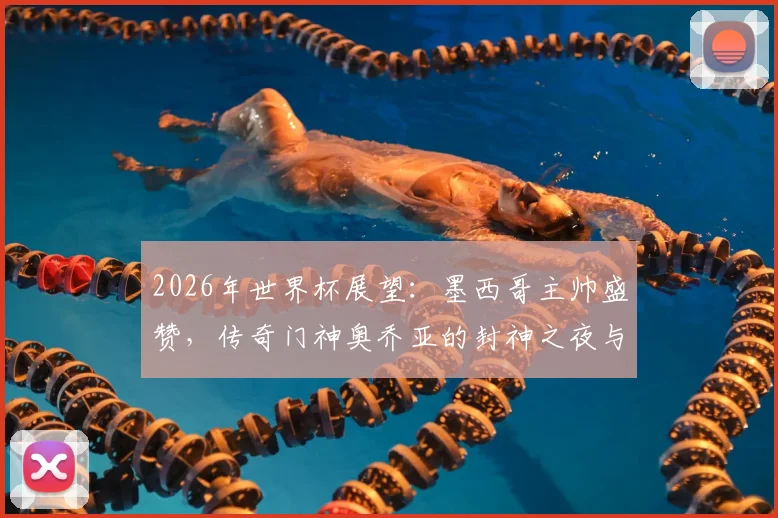 2026年世界杯展望:墨西哥主帅盛赞,传奇门神奥乔亚的封神之夜与生涯回顾
