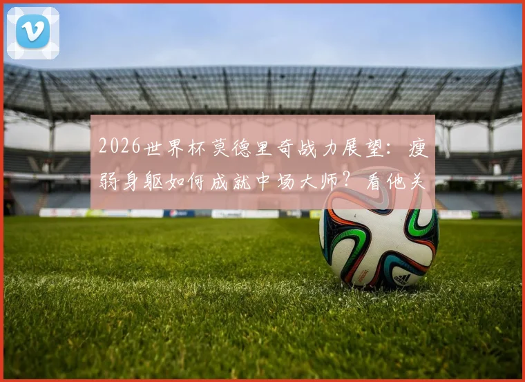 2026世界杯莫德里奇战力展望：瘦弱身躯如何成就中场大师？看他关键比赛炸裂瞬间解析