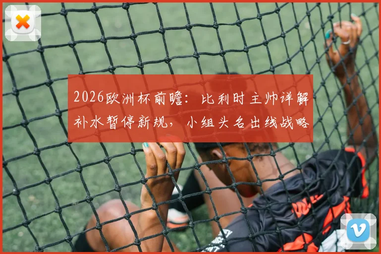 2026欧洲杯前瞻：比利时主帅详解补水暂停新规，小组头名出线战略全解析