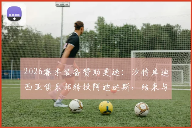 2026赛季装备赞助更迭：沙特库迪西亚俱乐部转投阿迪达斯，结束与耐克合作详情与后续影响解读