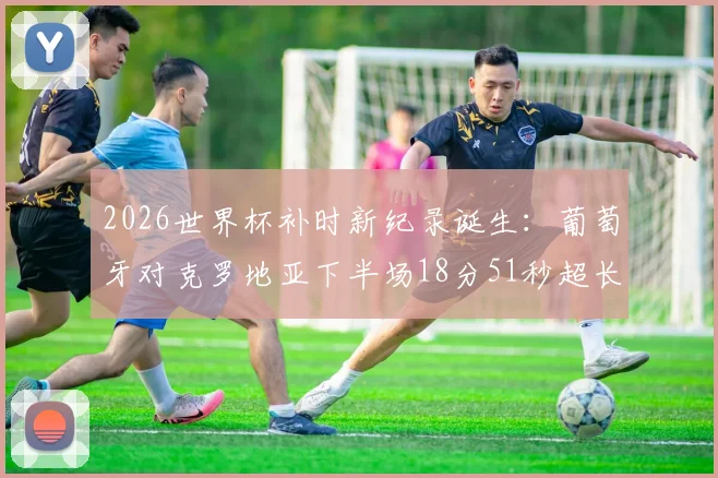 2026世界杯补时新纪录诞生：葡萄牙对克罗地亚下半场18分51秒超长补时全过程回顾，解析裁判判罚依据与比赛影响