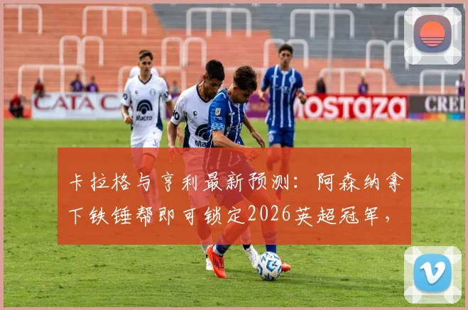 卡拉格与亨利最新预测：阿森纳拿下铁锤帮即可锁定2026英超冠军，曼城陷入被动局面