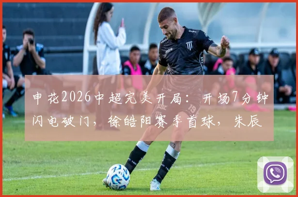 申花2026中超完美开局：开场7分钟闪电破门，徐皓阳赛季首球，朱辰杰关键表现引热议