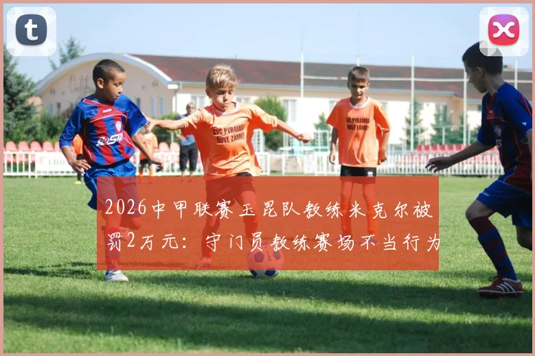 2026中甲联赛玉昆队教练米克尔被罚2万元：守门员教练赛场不当行为解读及警示