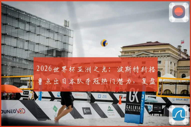2026世界杯亚洲之光:波斯特科格鲁点出日本队夺冠热门潜力,复盘对荷兰一战战术得失与未来阵容打法预测