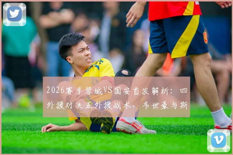 2026赛季蓉城VS国安首发解析：四外援对决五外援战术，韦世豪与斯帕伊奇关键位置点评
