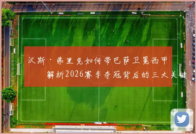 汉斯·弗里克如何带巴萨卫冕西甲？解析2026赛季夺冠背后的三大关键，弗里克为何能力压安帅当选最佳主帅