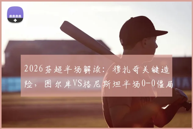2026芬超半场解读:穆扎奇关键造险,图尔库VS格尼斯坦半场0-0僵局全分析,附全场走势预测
