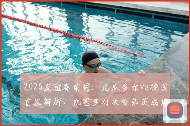 2026友谊赛前瞻：厄瓜多尔vs德国首发解析，凯塞多对决哈弗茨成焦点，维尔茨角色引关注