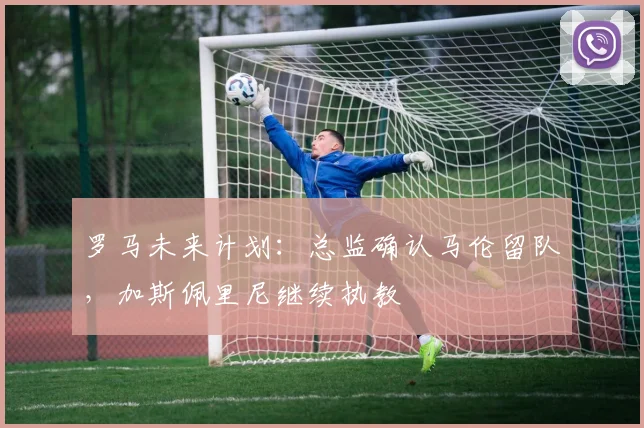 罗马未来计划:总监确认马伦留队,加斯佩里尼继续执教