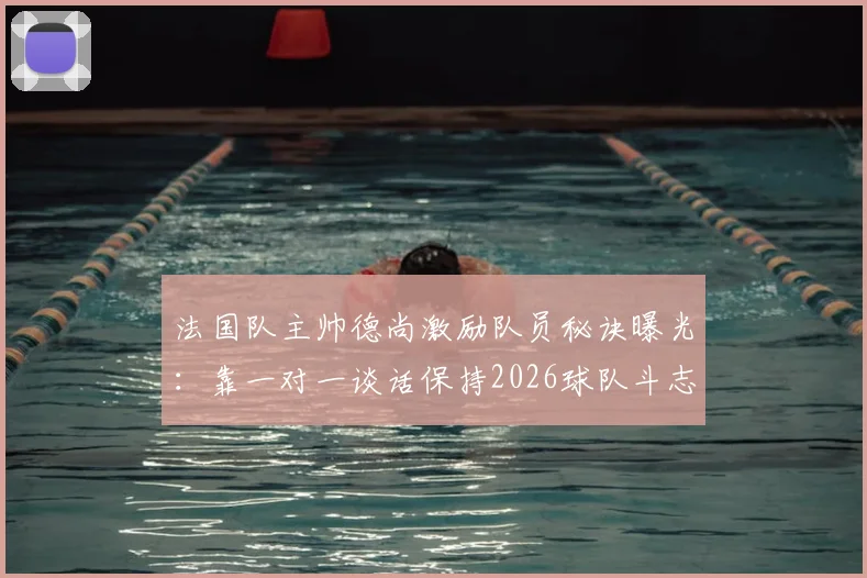 法国队主帅德尚激励队员秘诀曝光：靠一对一谈话保持2026球队斗志，队报揭示核心方法