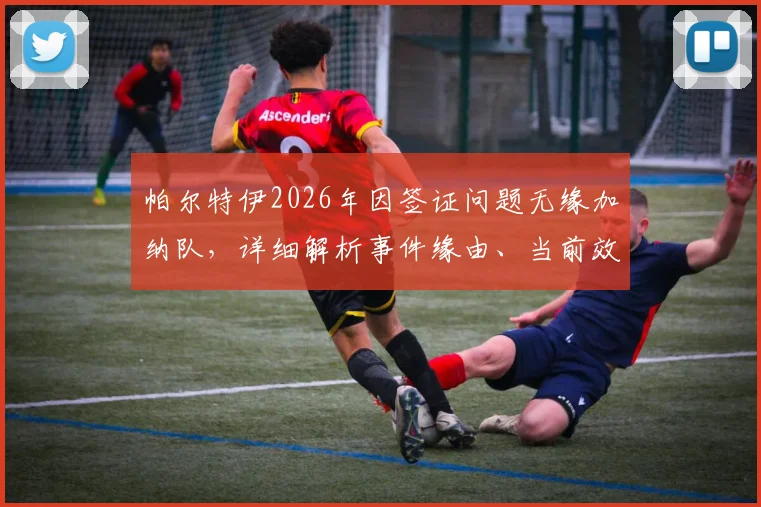 帕尔特伊2026年因签证问题无缘加纳队，详细解析事件缘由、当前效力俱乐部及对国家队影响