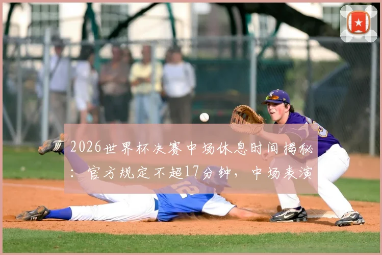 2026世界杯决赛中场休息时间揭秘:官方规定不超17分钟,中场表演独占11分钟流程详解