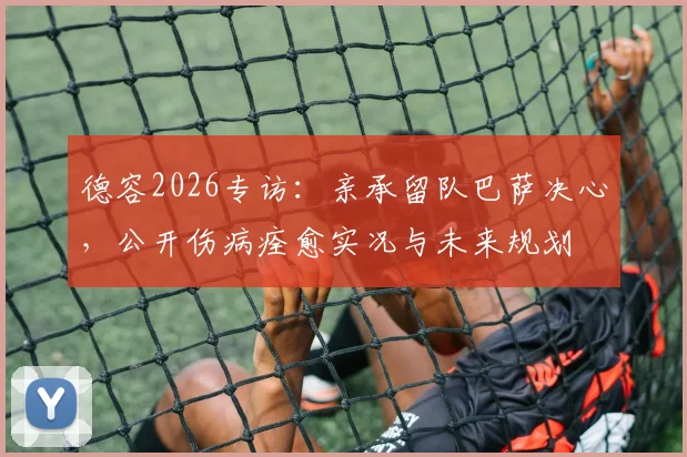 德容2026专访：亲承留队巴萨决心，公开伤病痊愈实况与未来规划