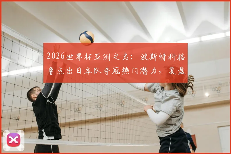 2026世界杯亚洲之光：波斯特科格鲁点出日本队夺冠热门潜力，复盘对荷兰一战战术得失与未来阵容打法预测