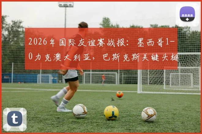 2026年国际友谊赛战报：墨西哥1-0力克澳大利亚，巴斯克斯关键头槌制胜，附全场录像观看地址
