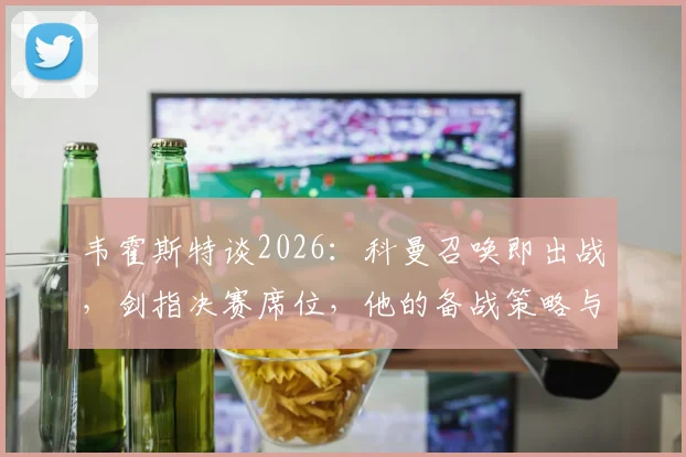 韦霍斯特谈2026：科曼召唤即出战，剑指决赛席位，他的备战策略与核心心态解析