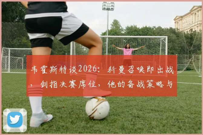 韦霍斯特谈2026：科曼召唤即出战，剑指决赛席位，他的备战策略与核心心态解析