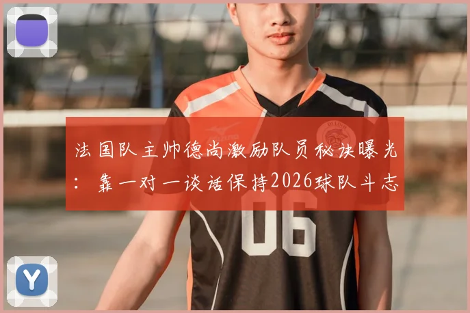法国队主帅德尚激励队员秘诀曝光：靠一对一谈话保持2026球队斗志，队报揭示核心方法