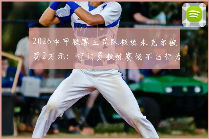 2026中甲联赛玉昆队教练米克尔被罚2万元：守门员教练赛场不当行为解读及警示