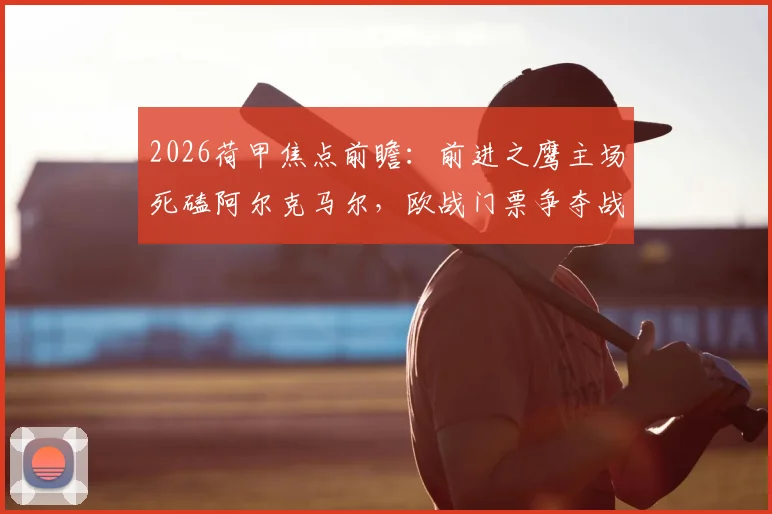 2026荷甲焦点前瞻：前进之鹰主场死磕阿尔克马尔，欧战门票争夺战一触即发