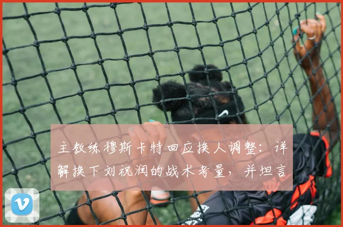 主教练穆斯卡特回应换人调整：详解换下刘祝润的战术考量，并坦言密集赛程下球员身体负荷已达临界点