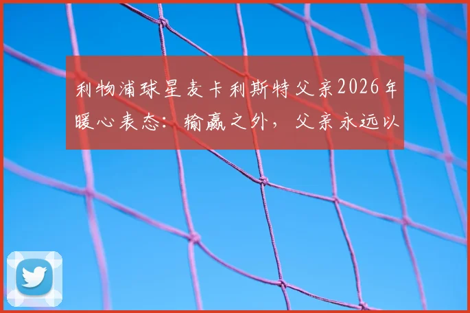 利物浦球星麦卡利斯特父亲2026年暖心表态：输赢之外，父亲永远以你为傲，解读顶级球员的家庭教育观