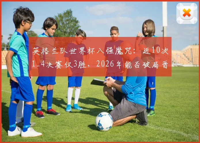 英格兰队世界杯八强魔咒：近10次1_4决赛仅3胜，2026年能否破局晋级四强？