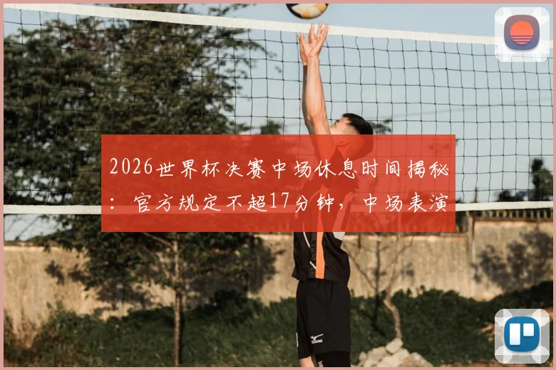2026世界杯决赛中场休息时间揭秘：官方规定不超17分钟，中场表演独占11分钟流程详解