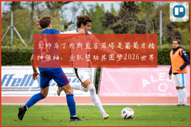 主帅马丁内斯直言若塔是葡萄牙精神领袖,全队誓助其圆梦2026世界杯,阵容前景分析
