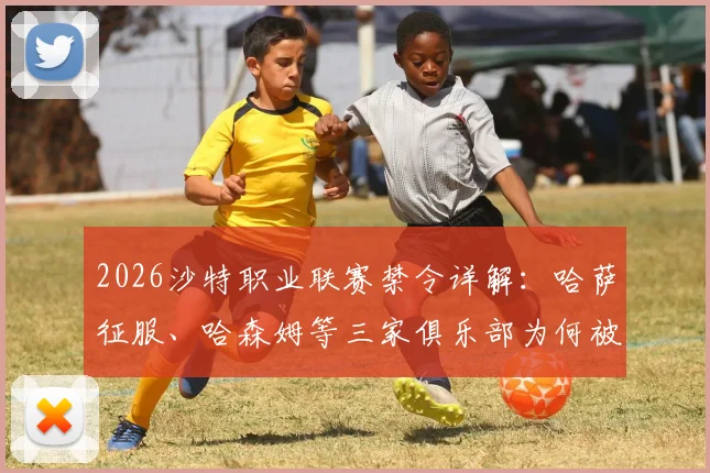 2026沙特职业联赛禁令详解：哈萨征服、哈森姆等三家俱乐部为何被禁引援，未来何去何从？