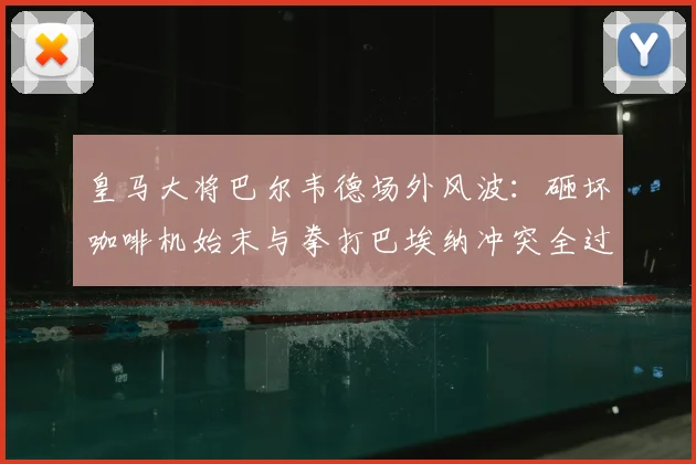 皇马大将巴尔韦德场外风波：砸坏咖啡机始末与拳打巴埃纳冲突全过程解析，脾气火爆引热议