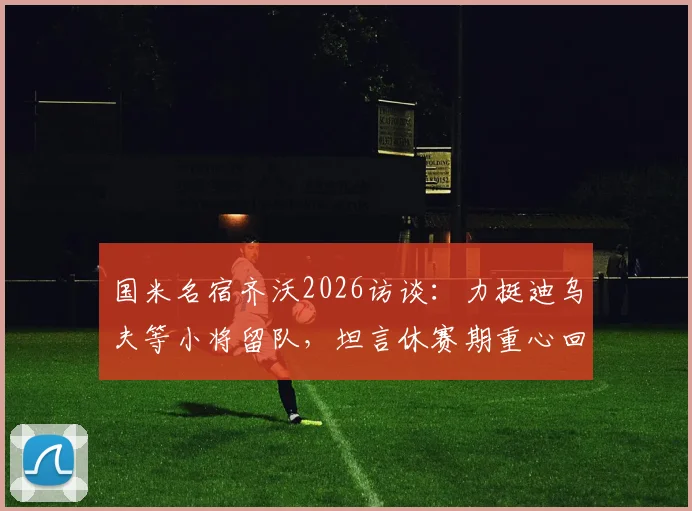 国米名宿齐沃2026访谈：力挺迪乌夫等小将留队，坦言休赛期重心回归家庭