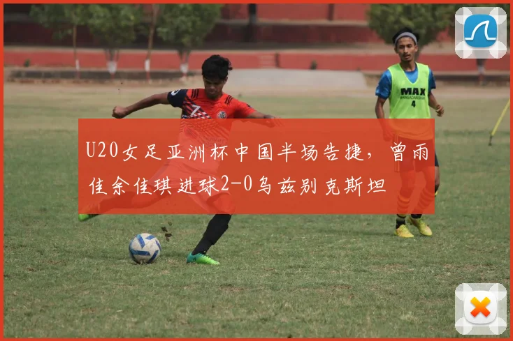 U20女足亚洲杯中国半场告捷，曾雨佳余佳琪进球2-0乌兹别克斯坦