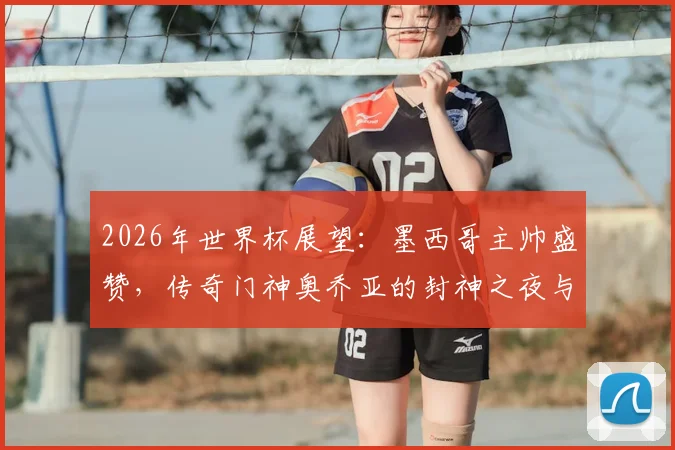 2026年世界杯展望：墨西哥主帅盛赞，传奇门神奥乔亚的封神之夜与生涯回顾