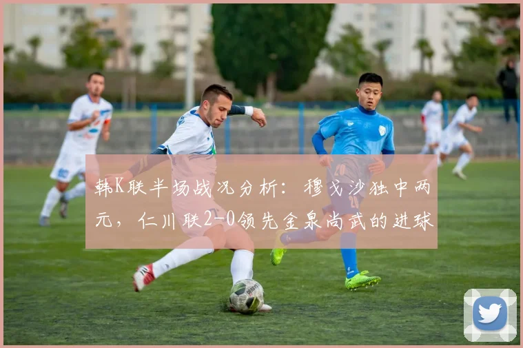 韩K联半场战况分析：穆戈沙独中两元，仁川联2-0领先金泉尚武的进球与战术解析