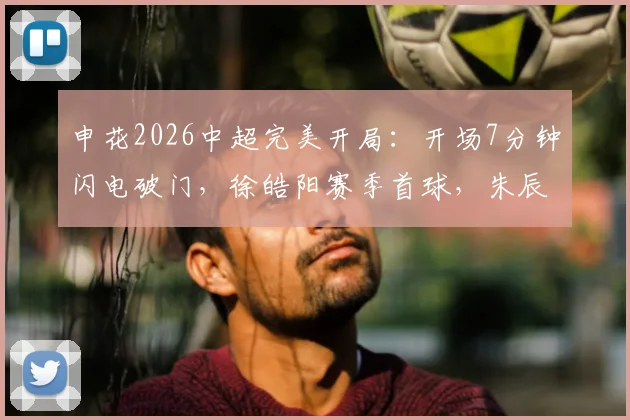 申花2026中超完美开局:开场7分钟闪电破门,徐皓阳赛季首球,朱辰杰关键表现引热议