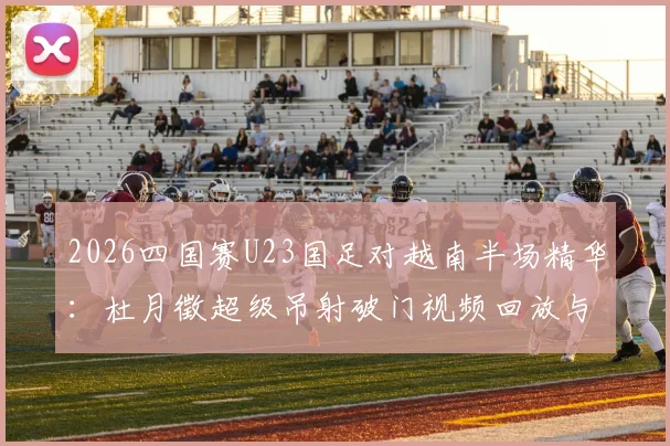 2026四国赛U23国足对越南半场精华：杜月徵超级吊射破门视频回放与技术分析，附完整战报与进球集锦