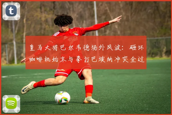 皇马大将巴尔韦德场外风波:砸坏咖啡机始末与拳打巴埃纳冲突全过程解析,脾气火爆引热议