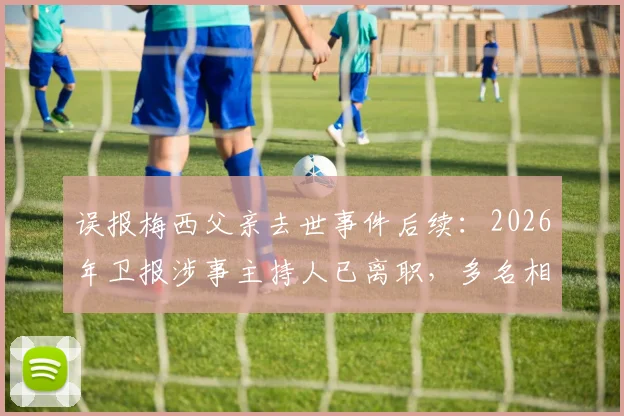 误报梅西父亲去世事件后续：2026年卫报涉事主持人已离职，多名相关员工遭解雇