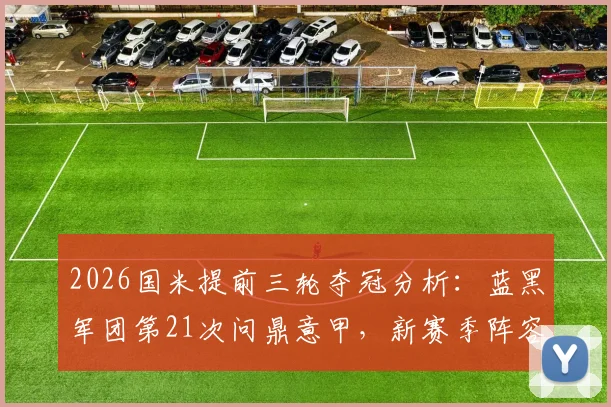 2026国米提前三轮夺冠分析：蓝黑军团第21次问鼎意甲，新赛季阵容与未来展望全解析