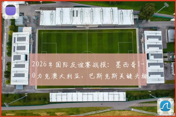 2026年国际友谊赛战报：墨西哥1-0力克澳大利亚，巴斯克斯关键头槌制胜，附全场录像观看地址