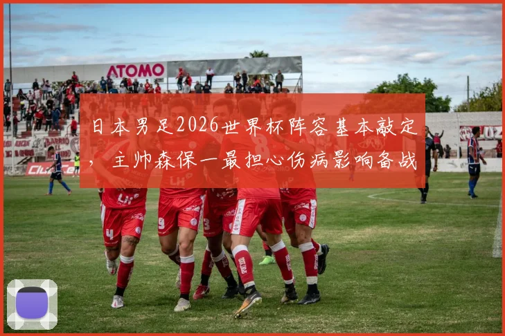 日本男足2026世界杯阵容基本敲定，主帅森保一最担心伤病影响备战计划