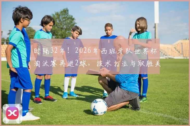 时隔32年！2026年西班牙队世界杯淘汰赛再进2球，技术打法与取胜关键解析