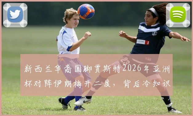 新西兰华裔国脚贾斯特2026年亚洲杯对阵伊朗梅开二度，背后冷知识揭秘