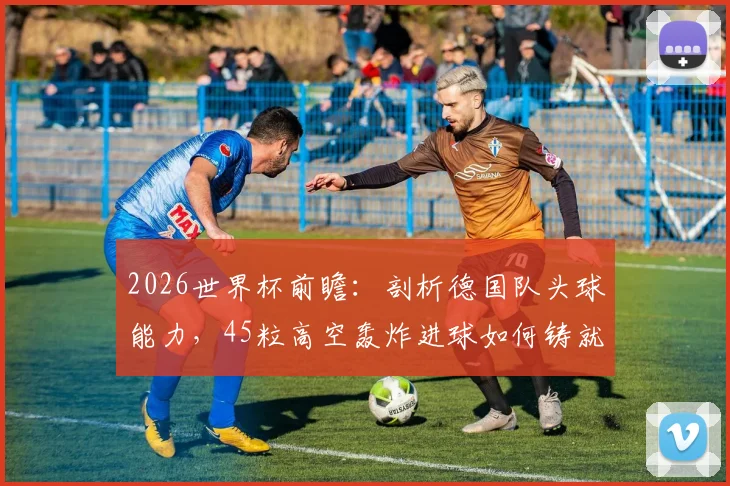 2026世界杯前瞻：剖析德国队头球能力，45粒高空轰炸进球如何铸就断崖式领先