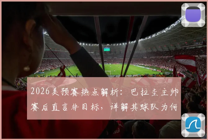 2026美预赛热点解析：巴拉圭主帅赛后直言非目标，详解其球队为何想赢澳大利亚非平局