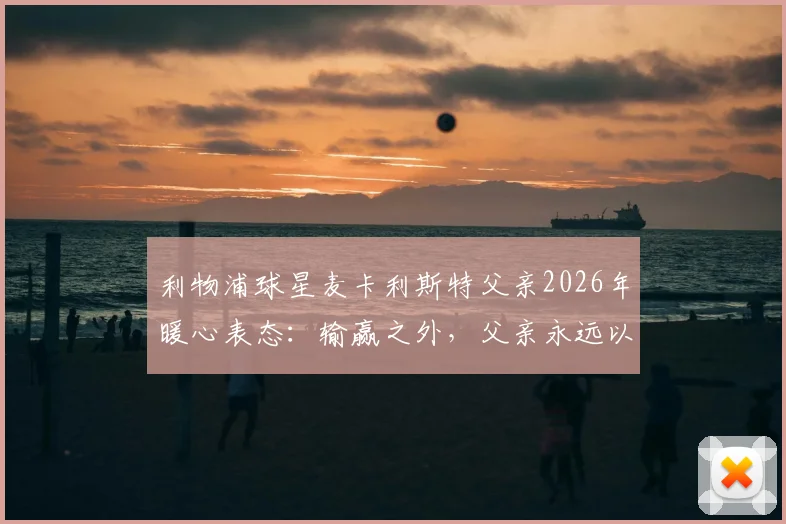 利物浦球星麦卡利斯特父亲2026年暖心表态：输赢之外，父亲永远以你为傲，解读顶级球员的家庭教育观