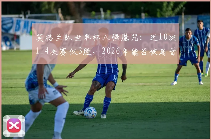 英格兰队世界杯八强魔咒：近10次1_4决赛仅3胜，2026年能否破局晋级四强？